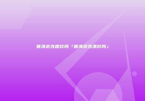 普洱茶含嘌呤吗「普洱茶含漂呤吗」