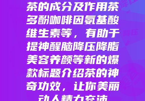 茶的成分及作用茶多酚咖啡因氨基酸维生素等，有助于提神醒脑降压降脂美容养颜等新的爆款标题介绍茶的神奇功效，让你美丽动人精力充沛