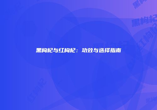 黑枸杞与红枸杞：功效与选择指南