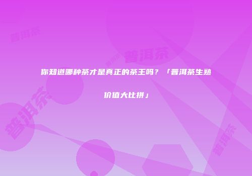 你知道哪种茶才是真正的茶王吗？「普洱茶生熟价值大比拼」