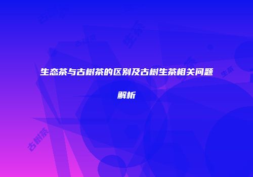生态茶与古树茶的区别及古树生茶相关问题解析