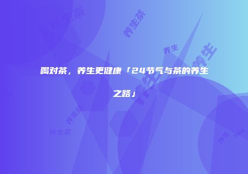 喝对茶，养生更健康「24节气与茶的养生之路」