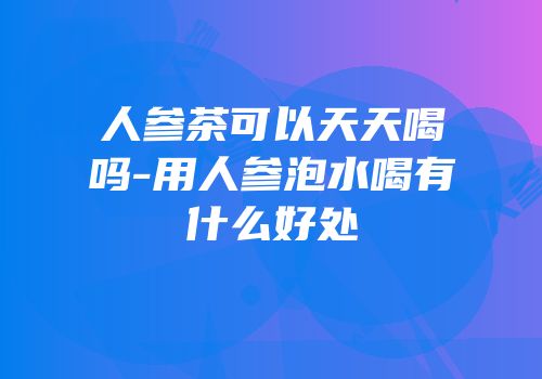 人参茶可以天天喝吗-用人参泡水喝有什么好处