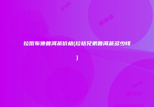 拉佤布傣普洱茶价格(拉祜兄弟普洱茶多少钱)