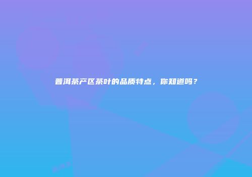 普洱茶产区茶叶的品质特点，你知道吗？