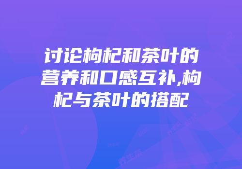 讨论枸杞和茶叶的营养和口感互补,枸杞与茶叶的搭配
