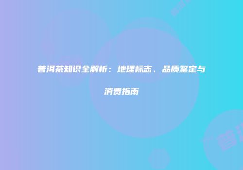 普洱茶知识全解析：地理标志、品质鉴定与消费指南