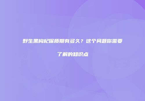 野生黑枸杞保质期有多久？这个问题你需要了解的知识点