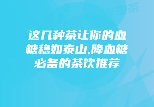 这几种茶让你的血糖稳如泰山,降血糖必备的茶饮推荐