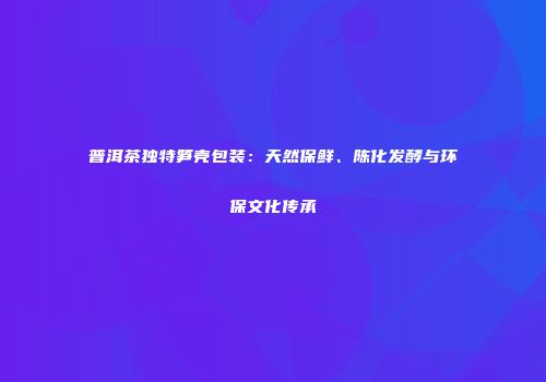 普洱茶独特笋壳包装：天然保鲜、陈化发酵与环保文化传承
