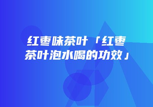 红枣味茶叶「红枣茶叶泡水喝的功效」