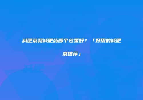减肥茶和减肥药哪个效果好？「好用的减肥茶推荐」