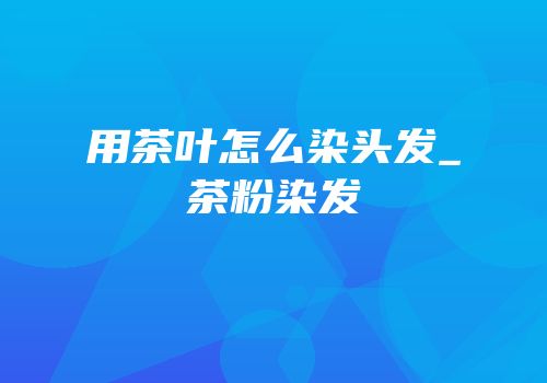 用茶叶怎么染头发_茶粉染发