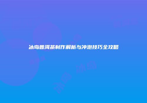 冰岛普洱茶制作解析与冲泡技巧全攻略
