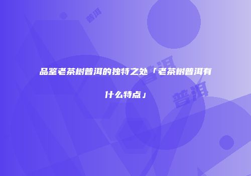 品鉴老茶树普洱的独特之处「老茶树普洱有什么特点」