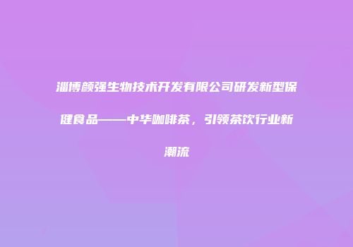 淄博颜强生物技术开发有限公司研发新型保健食品——中华咖啡茶，引领茶饮行业新潮流