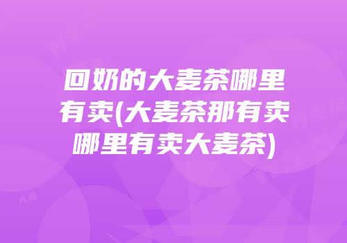 回奶的大麦茶哪里有卖(大麦茶那有卖哪里有卖大麦茶)