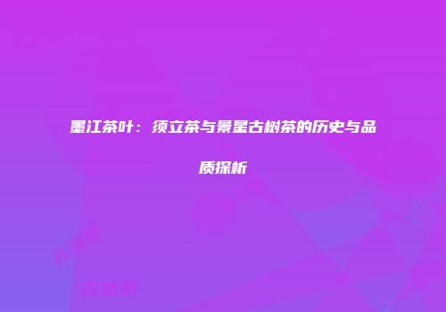 墨江茶叶：须立茶与景星古树茶的历史与品质探析