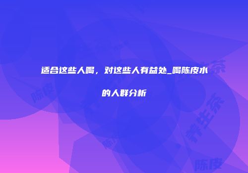 适合这些人喝，对这些人有益处_喝陈皮水的人群分析