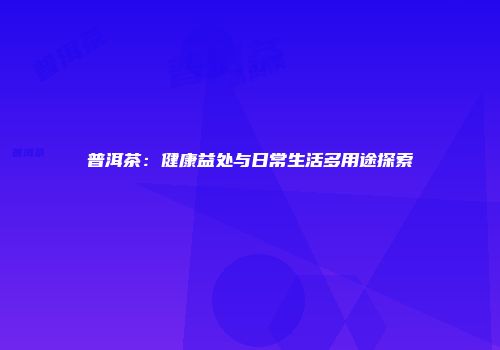 普洱茶：健康益处与日常生活多用途探索