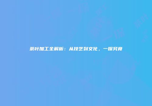 茶叶加工全解析：从技艺到文化，一探究竟