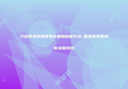 介绍普洱茶的养生价值和搭配方法_普洱茶养生搭配法和功效