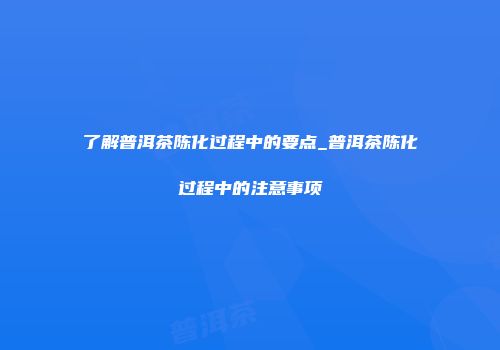 了解普洱茶陈化过程中的要点_普洱茶陈化过程中的注意事项
