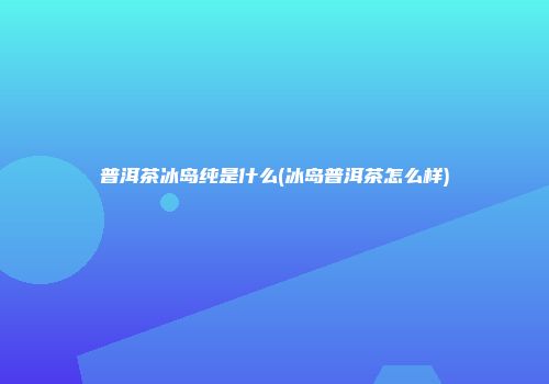 普洱茶冰岛纯是什么(冰岛普洱茶怎么样)