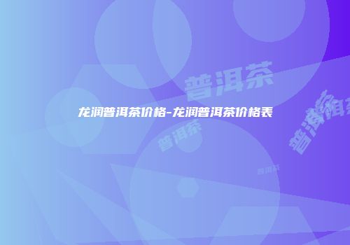 龙润普洱茶价格-龙润普洱茶价格表