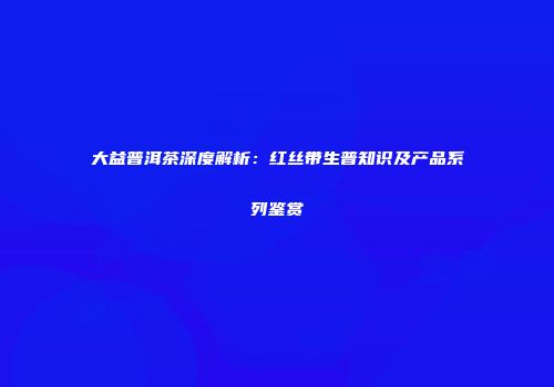 大益普洱茶深度解析：红丝带生普知识及产品系列鉴赏