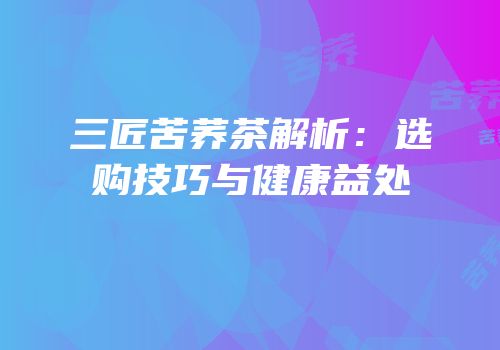 三匠苦荞茶解析：选购技巧与健康益处