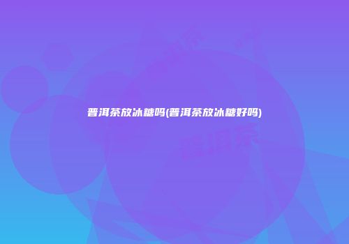 普洱茶放冰糖吗(普洱茶放冰糖好吗)