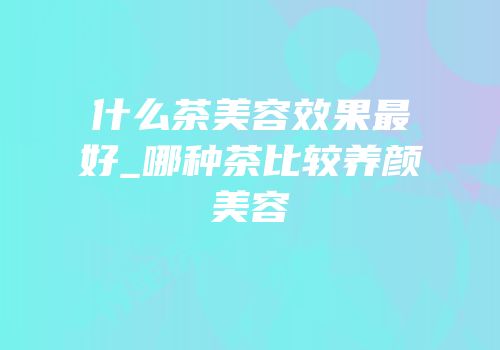 什么茶美容效果最好_哪种茶比较养颜美容