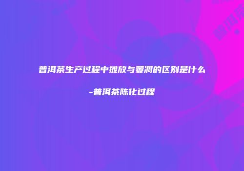 普洱茶生产过程中摊放与萎凋的区别是什么-普洱茶陈化过程