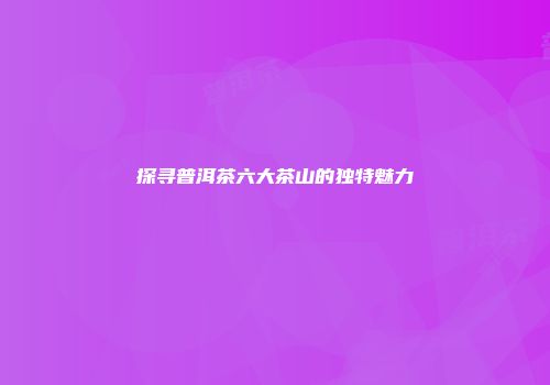 探寻普洱茶六大茶山的独特魅力