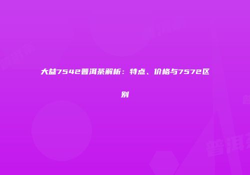 大益7542普洱茶解析：特点、价格与7572区别