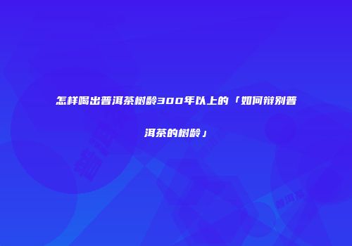 怎样喝出普洱茶树龄300年以上的「如何辩别普洱茶的树龄」