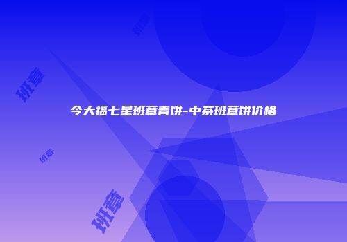 今大福七星班章青饼-中茶班章饼价格