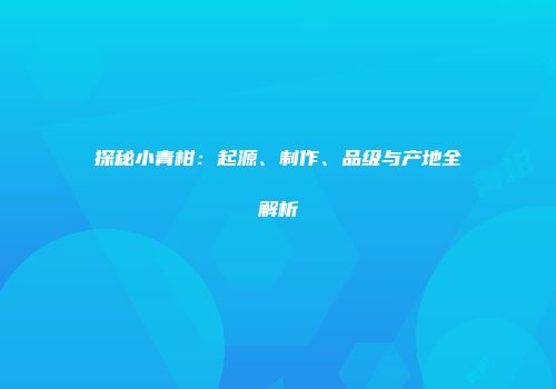 探秘小青柑：起源、制作、品级与产地全解析