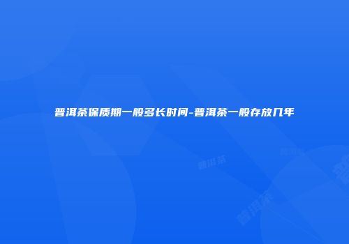 普洱茶保质期一般多长时间-普洱茶一般存放几年