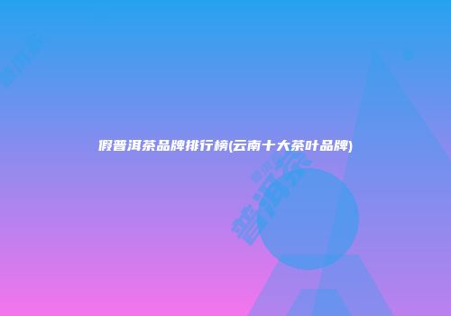 假普洱茶品牌排行榜(云南十大茶叶品牌)