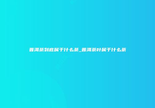 普洱茶到底属于什么茶_普洱茶叶属于什么茶