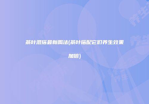 茶叶混搭最新喝法(茶叶搭配它们养生效果加倍)