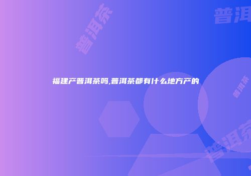 福建产普洱茶吗,普洱茶都有什么地方产的