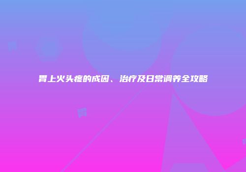 胃上火头疼的成因、治疗及日常调养全攻略