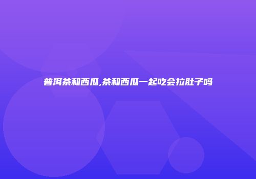 普洱茶和西瓜,茶和西瓜一起吃会拉肚子吗