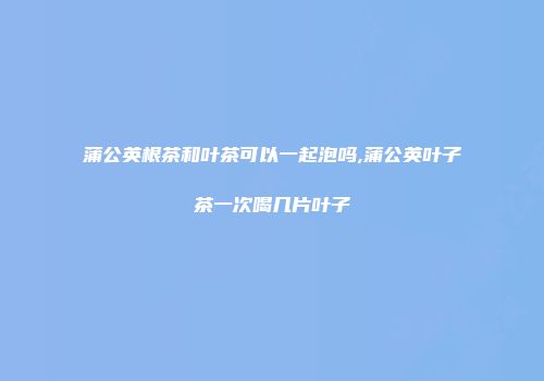蒲公英根茶和叶茶可以一起泡吗,蒲公英叶子茶一次喝几片叶子