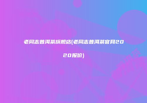 老同志普洱茶旗舰店(老同志普洱茶官网2020报价)
