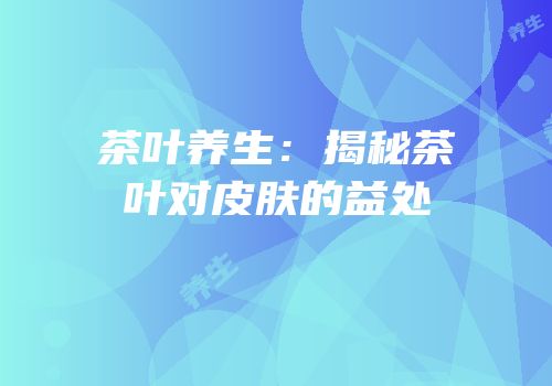 茶叶养生：揭秘茶叶对皮肤的益处