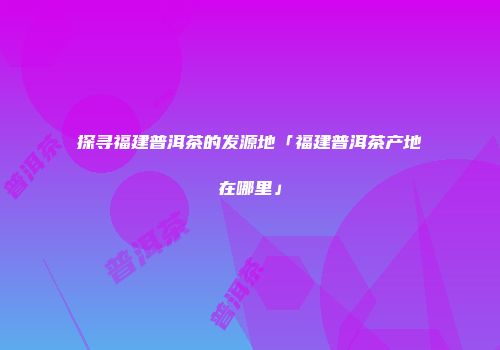 探寻福建普洱茶的发源地「福建普洱茶产地在哪里」